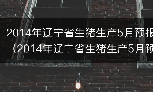 2014年辽宁省生猪生产5月预报（2014年辽宁省生猪生产5月预报情况）
