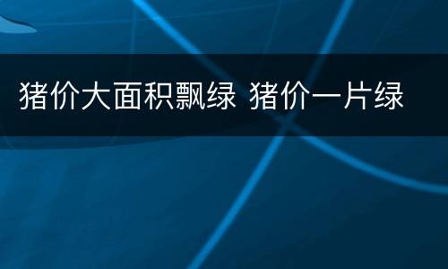 猪价大面积飘绿 猪价一片绿