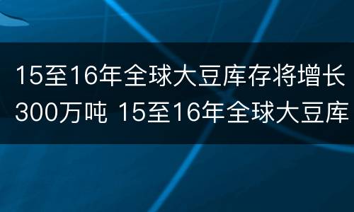 15至16年全球大豆库存将增长300万吨 15至16年全球大豆库存将增长300万吨以上