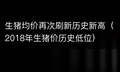 生猪均价再次刷新历史新高（2018年生猪价历史低位）
