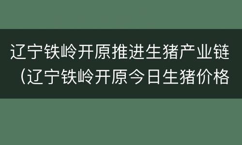 辽宁铁岭开原推进生猪产业链（辽宁铁岭开原今日生猪价格）