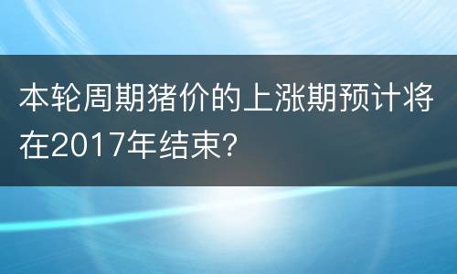 本轮周期猪价的上涨期预计将在2017年结束？