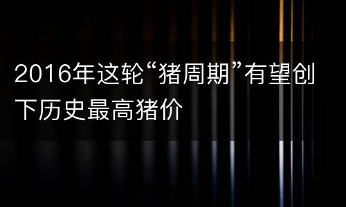 2016年这轮“猪周期”有望创下历史最高猪价
