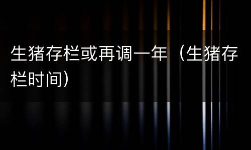 生猪存栏或再调一年（生猪存栏时间）
