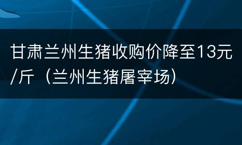 甘肃兰州生猪收购价降至13元/斤（兰州生猪屠宰场）