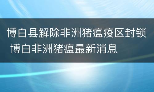 博白县解除非洲猪瘟疫区封锁 博白非洲猪瘟最新消息