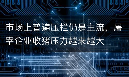市场上普遍压栏仍是主流，屠宰企业收猪压力越来越大
