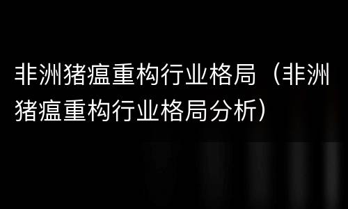 非洲猪瘟重构行业格局（非洲猪瘟重构行业格局分析）