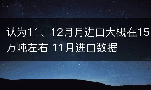 认为11、12月月进口大概在15万吨左右 11月进口数据