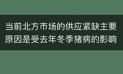 当前北方市场的供应紧缺主要原因是受去年冬季猪病的影响