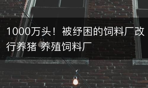 1000万头！被纾困的饲料厂改行养猪 养殖饲料厂