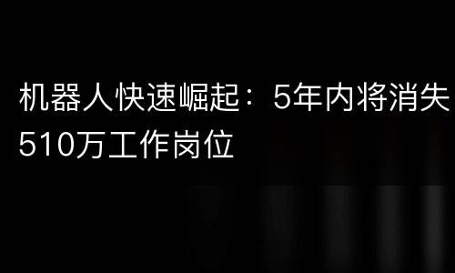 机器人快速崛起：5年内将消失510万工作岗位
