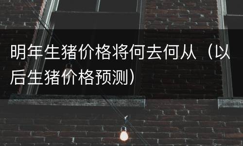 明年生猪价格将何去何从（以后生猪价格预测）