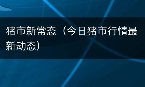 猪市新常态（今日猪市行情最新动态）