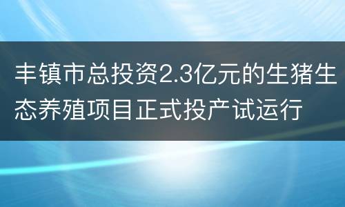 丰镇市总投资2.3亿元的生猪生态养殖项目正式投产试运行