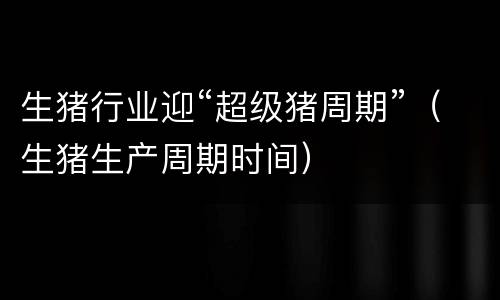 生猪行业迎“超级猪周期”（生猪生产周期时间）