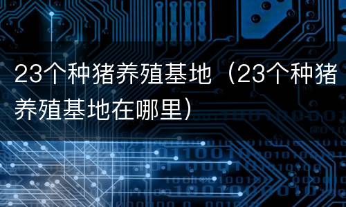 23个种猪养殖基地（23个种猪养殖基地在哪里）