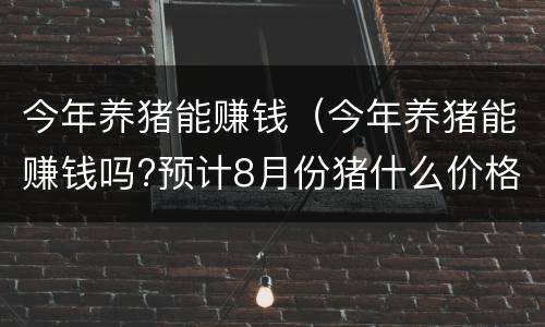 今年养猪能赚钱（今年养猪能赚钱吗?预计8月份猪什么价格）