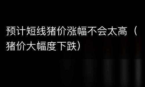 预计短线猪价涨幅不会太高（猪价大幅度下跌）