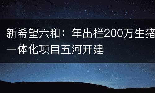 新希望六和：年出栏200万生猪一体化项目五河开建
