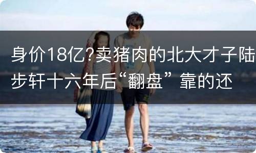 身价18亿?卖猪肉的北大才子陆步轩十六年后“翻盘” 靠的还是卖猪