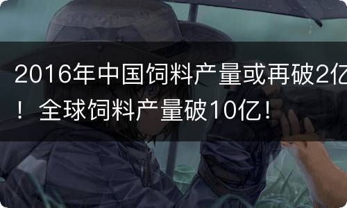 2016年中国饲料产量或再破2亿！全球饲料产量破10亿！