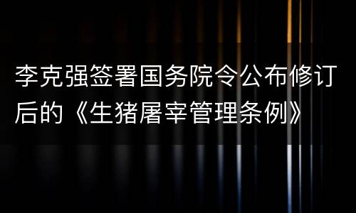 李克强签署国务院令公布修订后的《生猪屠宰管理条例》