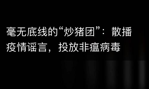 毫无底线的“炒猪团”：散播疫情谣言，投放非瘟病毒