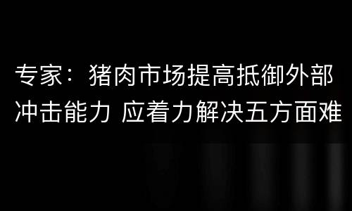 专家：猪肉市场提高抵御外部冲击能力 应着力解决五方面难题