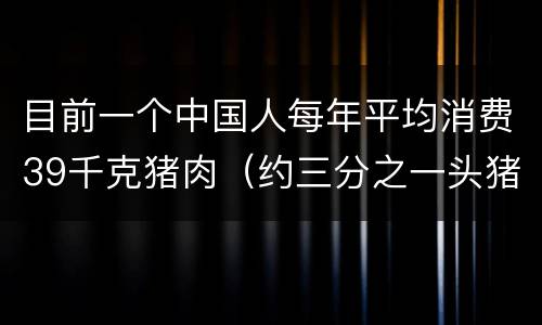 目前一个中国人每年平均消费39千克猪肉（约三分之一头猪）