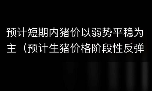 预计短期内猪价以弱势平稳为主（预计生猪价格阶段性反弹）