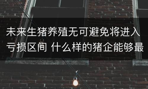 未来生猪养殖无可避免将进入亏损区间 什么样的猪企能够最大程度