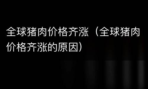全球猪肉价格齐涨（全球猪肉价格齐涨的原因）