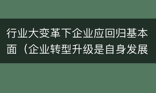 行业大变革下企业应回归基本面（企业转型升级是自身发展所需立论）