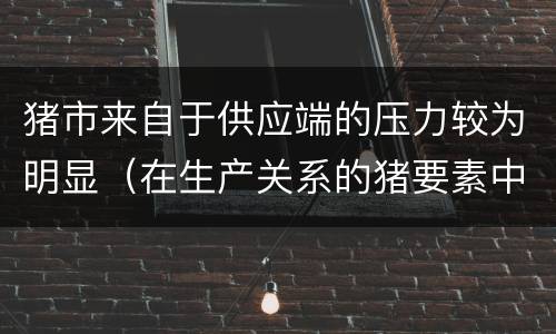 猪市来自于供应端的压力较为明显（在生产关系的猪要素中起决定作用的是）