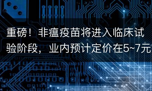 重磅！非瘟疫苗将进入临床试验阶段，业内预计定价在5~7元/头份