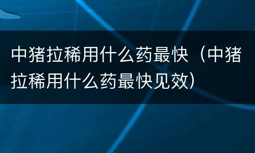 中猪拉稀用什么药最快（中猪拉稀用什么药最快见效）