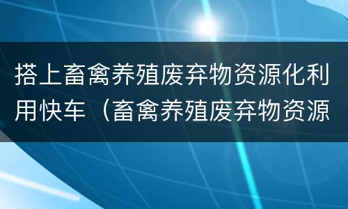 搭上畜禽养殖废弃物资源化利用快车（畜禽养殖废弃物资源化利用方法）
