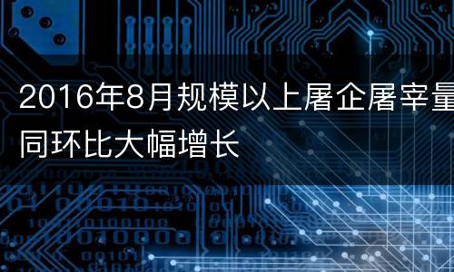 2016年8月规模以上屠企屠宰量同环比大幅增长