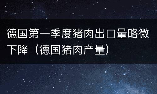 德国第一季度猪肉出口量略微下降（德国猪肉产量）