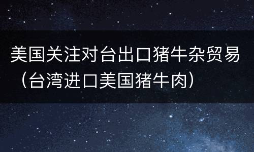 美国关注对台出口猪牛杂贸易（台湾进口美国猪牛肉）