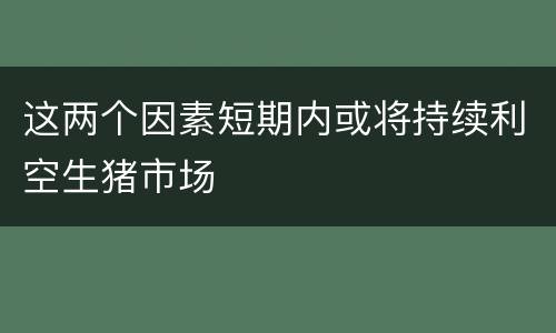 这两个因素短期内或将持续利空生猪市场