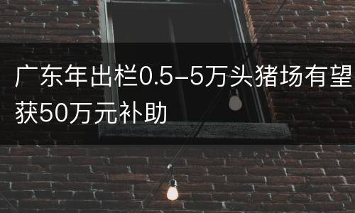 广东年出栏0.5-5万头猪场有望获50万元补助