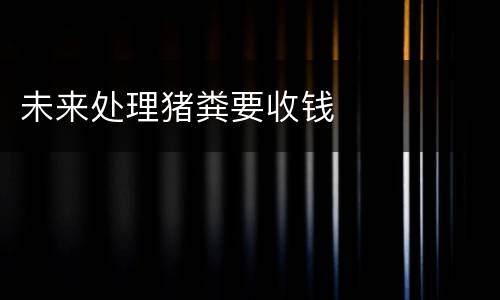 未来处理猪粪要收钱