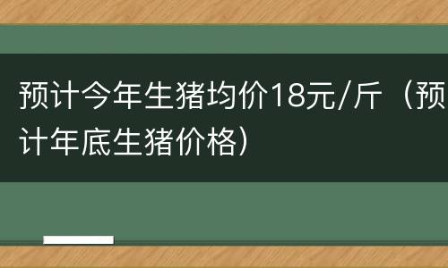 预计今年生猪均价18元/斤（预计年底生猪价格）