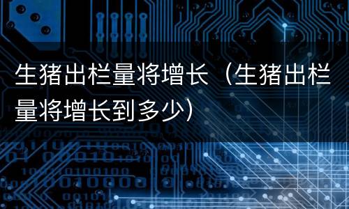 生猪出栏量将增长（生猪出栏量将增长到多少）