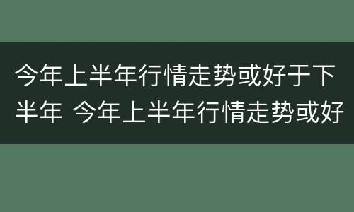 今年上半年行情走势或好于下半年 今年上半年行情走势或好于下半年走势
