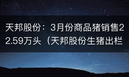 天邦股份：3月份商品猪销售22.59万头（天邦股份生猪出栏量）