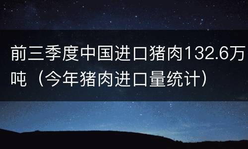 前三季度中国进口猪肉132.6万吨（今年猪肉进口量统计）