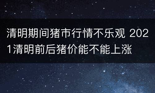 清明期间猪市行情不乐观 2021清明前后猪价能不能上涨